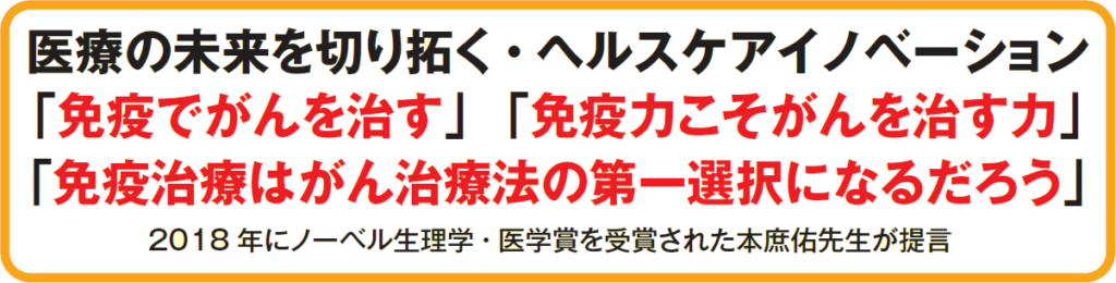 医療の未来を切り拓く・ヘルスケアイノベーション
「免疫でがんを治す」「免疫力こそがんを治す力」
「免疫治療はがん治療法の第一選択になるだろう」