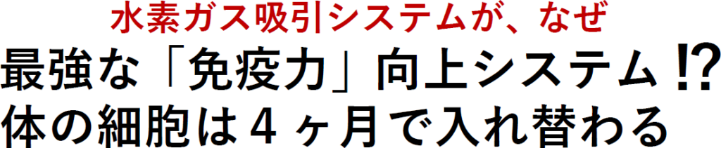 水素ガス吸引システムが、なぜ
最強な「免疫力」向上システム
!?
体の細胞は４ヶ月で入れ替わる